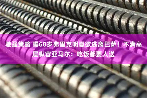驰盈策略 曝60岁弗里克明夏欲逃离巴萨！不满高层纵容亚马尔：吃饭都要人送