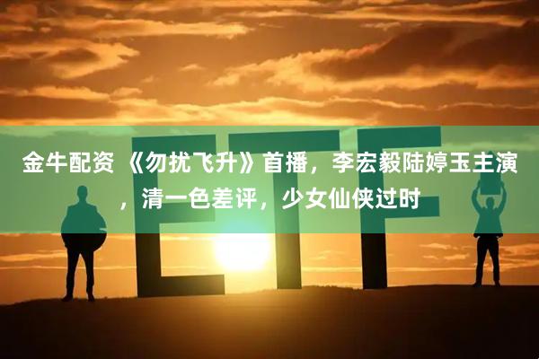 金牛配资 《勿扰飞升》首播，李宏毅陆婷玉主演，清一色差评，少女仙侠过时