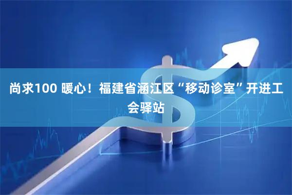 尚求100 暖心！福建省涵江区“移动诊室”开进工会驿站