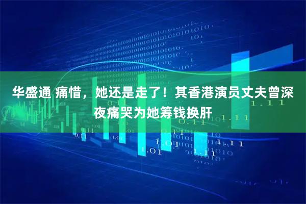 华盛通 痛惜，她还是走了！其香港演员丈夫曾深夜痛哭为她筹钱换肝