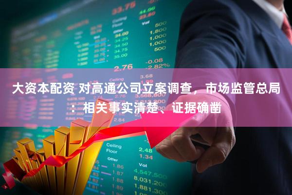 大资本配资 对高通公司立案调查，市场监管总局：相关事实清楚、证据确凿