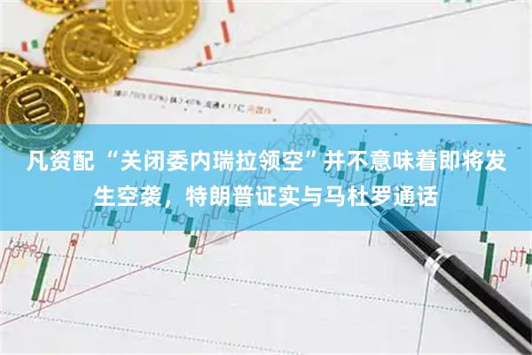 凡资配 “关闭委内瑞拉领空”并不意味着即将发生空袭，特朗普证实与马杜罗通话