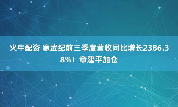 火牛配资 寒武纪前三季度营收同比增长2386.38%！章建平加仓