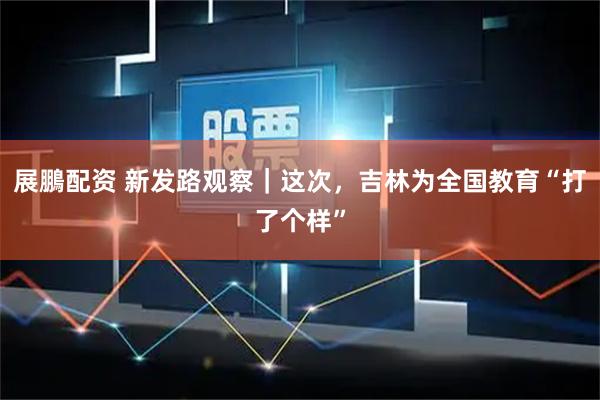 展鵬配资 新发路观察｜这次，吉林为全国教育“打了个样”