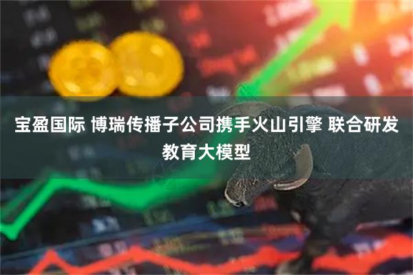 宝盈国际 博瑞传播子公司携手火山引擎 联合研发教育大模型