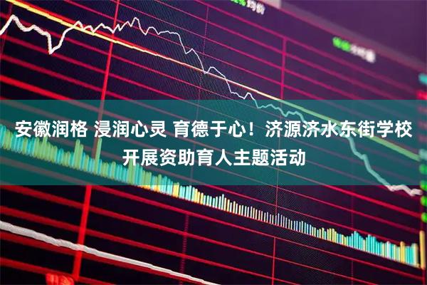 安徽润格 浸润心灵 育德于心！济源济水东街学校开展资助育人主题活动
