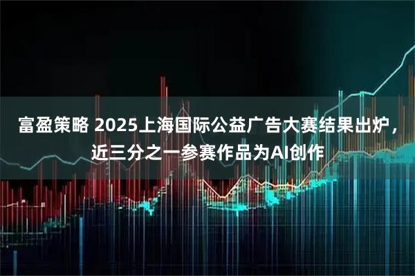 富盈策略 2025上海国际公益广告大赛结果出炉，近三分之一参赛作品为AI创作