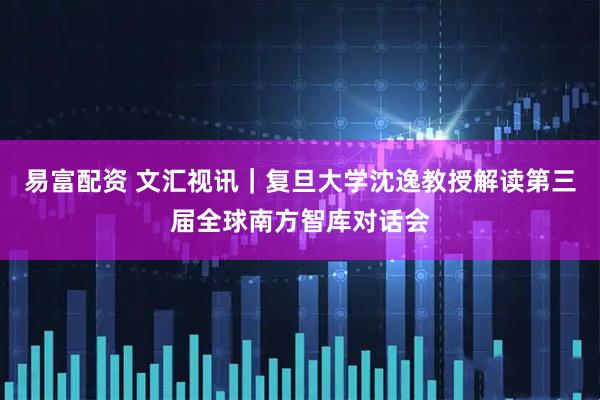 易富配资 文汇视讯｜复旦大学沈逸教授解读第三届全球南方智库对话会