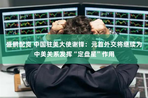 盛鹏配资 中国驻美大使谢锋：元首外交将继续为中美关系发挥“定盘星”作用