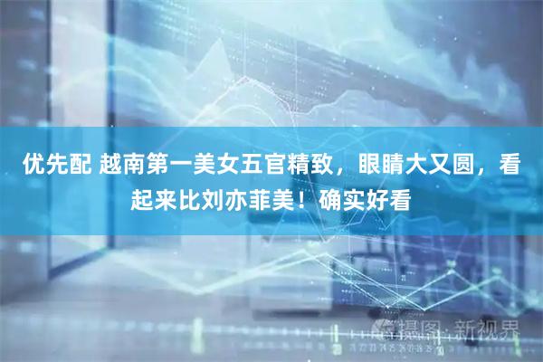 优先配 越南第一美女五官精致，眼睛大又圆，看起来比刘亦菲美！确实好看