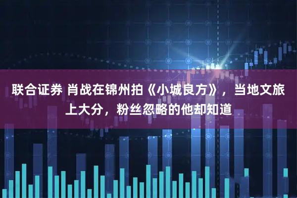 联合证券 肖战在锦州拍《小城良方》，当地文旅上大分，粉丝忽略的他却知道