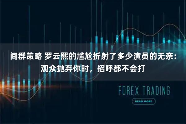 间群策略 罗云熙的尴尬折射了多少演员的无奈：观众抛弃你时，招呼都不会打