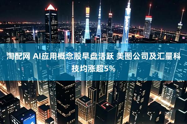 淘配网 AI应用概念股早盘活跃 美图公司及汇量科技均涨超5%