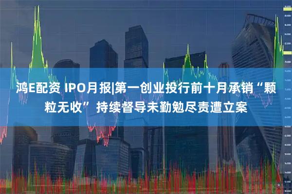 鸿E配资 IPO月报|第一创业投行前十月承销“颗粒无收” 持续督导未勤勉尽责遭立案