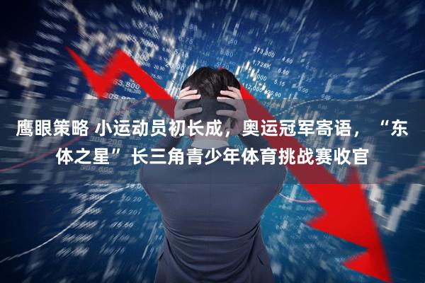 鹰眼策略 小运动员初长成，奥运冠军寄语， “东体之星” 长三角青少年体育挑战赛收官