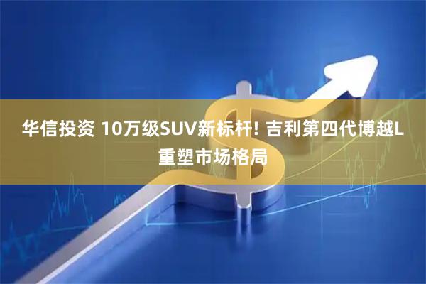 华信投资 10万级SUV新标杆! 吉利第四代博越L重塑市场格局