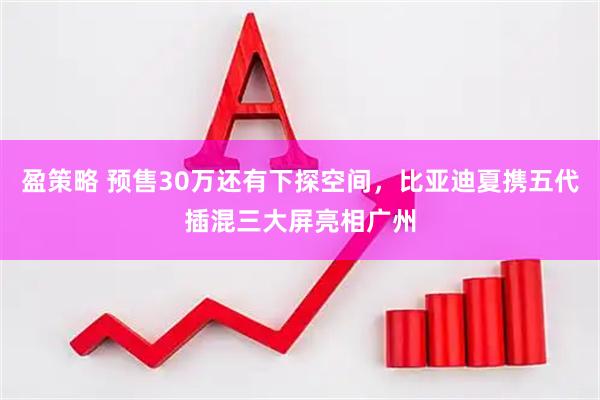 盈策略 预售30万还有下探空间，比亚迪夏携五代插混三大屏亮相广州