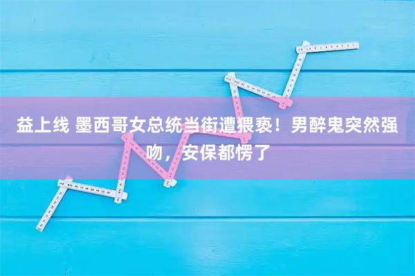 益上线 墨西哥女总统当街遭猥亵！男醉鬼突然强吻，安保都愣了