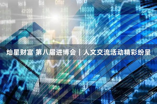灿星财富 第八届进博会｜人文交流活动精彩纷呈