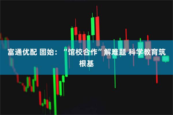 富通优配 固始：“馆校合作”解难题 科学教育筑根基