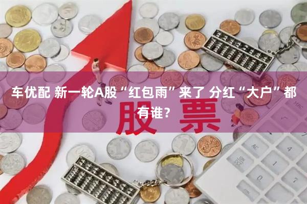 车优配 新一轮A股“红包雨”来了 分红“大户”都有谁？