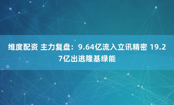 维度配资 主力复盘：9.64亿流入立讯精密 19.27亿出逃隆基绿能