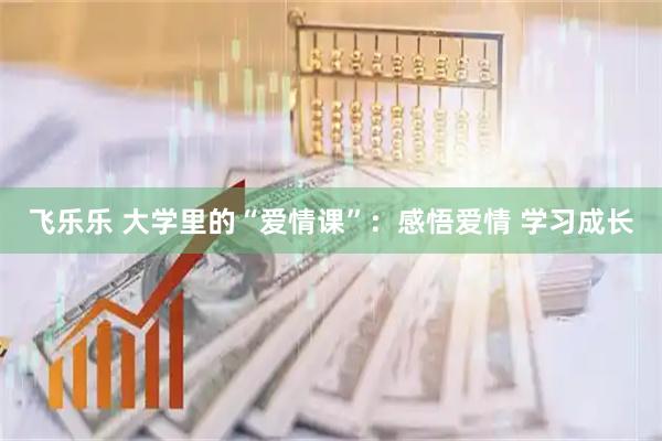 飞乐乐 大学里的“爱情课”：感悟爱情 学习成长
