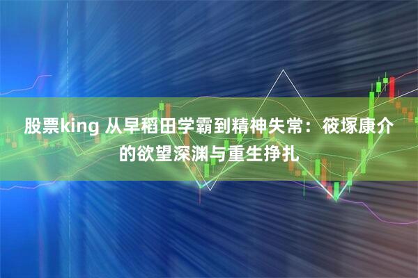 股票king 从早稻田学霸到精神失常:筱塚康介的欲望深渊与重生挣扎