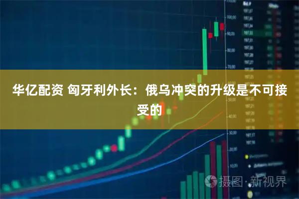 华亿配资 匈牙利外长：俄乌冲突的升级是不可接受的