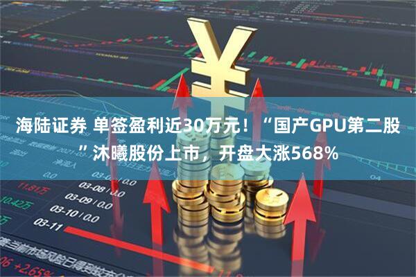 海陆证券 单签盈利近30万元！“国产GPU第二股”沐曦股份上市，开盘大涨568%