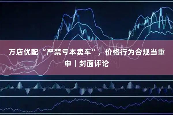 万店优配 “严禁亏本卖车”，价格行为合规当重申｜封面评论