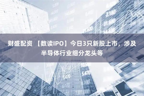 财盛配资 【数读IPO】今日3只新股上市，涉及半导体行业细分龙头等