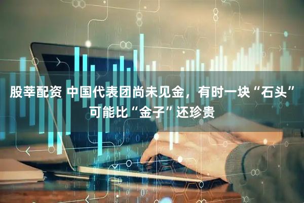 股莘配资 中国代表团尚未见金，有时一块“石头”可能比“金子”还珍贵
