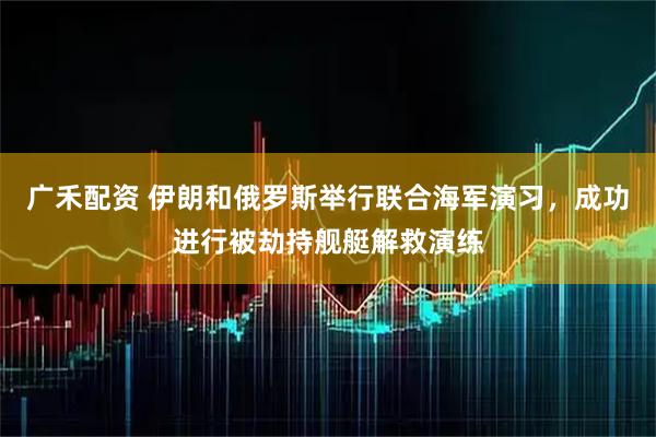 广禾配资 伊朗和俄罗斯举行联合海军演习，成功进行被劫持舰艇解救演练