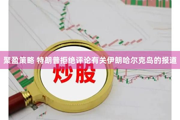 聚盈策略 特朗普拒绝评论有关伊朗哈尔克岛的报道