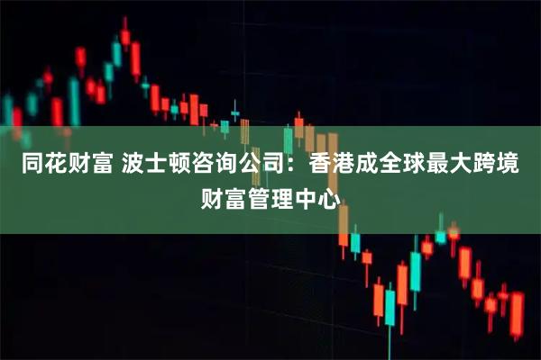 同花财富 波士顿咨询公司：香港成全球最大跨境财富管理中心