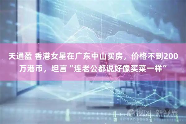 天通盈 香港女星在广东中山买房，价格不到200万港币，坦言“连老公都说好像买菜一样”