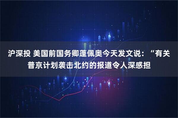 沪深投 美国前国务卿蓬佩奥今天发文说：“有关普京计划袭击北约的报道令人深感担