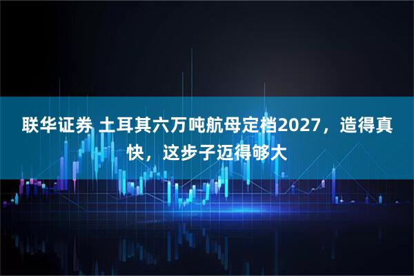联华证券 土耳其六万吨航母定档2027，造得真快，这步子迈得够大