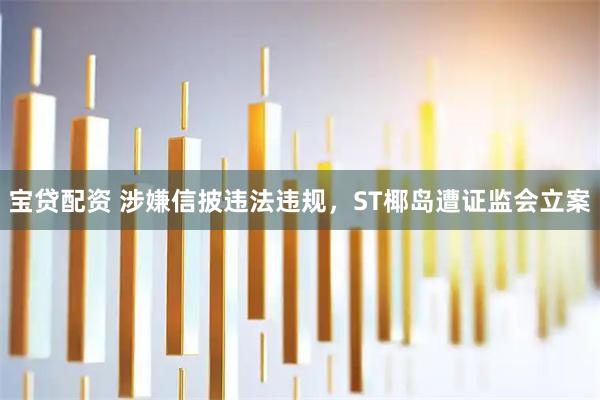 宝贷配资 涉嫌信披违法违规，ST椰岛遭证监会立案