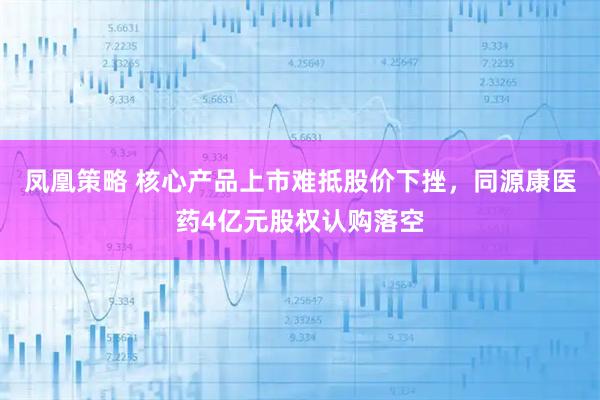 凤凰策略 核心产品上市难抵股价下挫，同源康医药4亿元股权认购落空